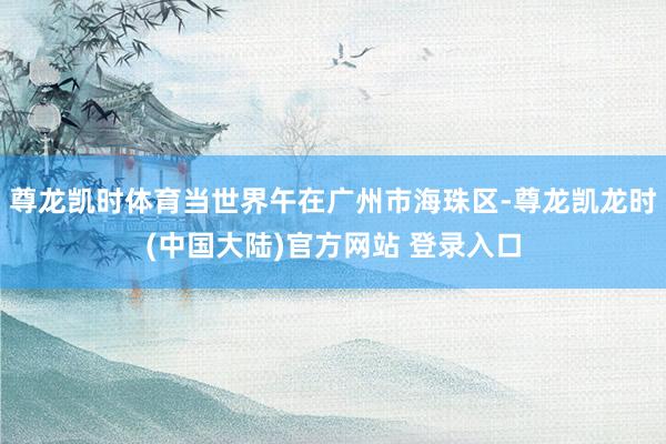 尊龙凯时体育当世界午在广州市海珠区-尊龙凯龙时(中国大陆)官方网站 登录入口