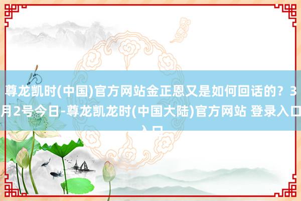 尊龙凯时(中国)官方网站金正恩又是如何回话的？3月2号今日-尊龙凯龙时(中国大陆)官方网站 登录入口