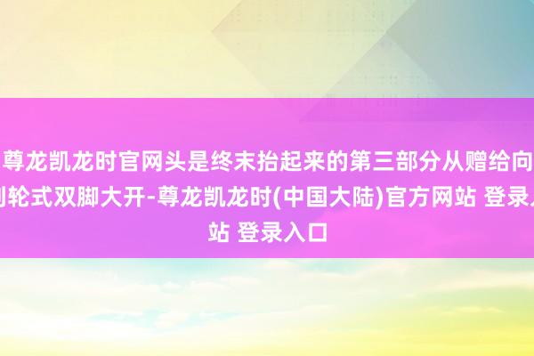 尊龙凯龙时官网头是终末抬起来的第三部分从赠给向下到轮式双脚大开-尊龙凯龙时(中国大陆)官方网站 登录入口