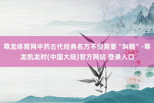尊龙体育网中药古代经典名方不但需要“叫醒”-尊龙凯龙时(中国大陆)官方网站 登录入口