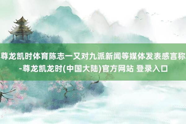 尊龙凯时体育陈志一又对九派新闻等媒体发表感言称-尊龙凯龙时(中国大陆)官方网站 登录入口