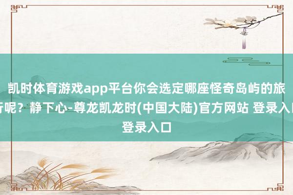 凯时体育游戏app平台你会选定哪座怪奇岛屿的旅行呢？静下心-尊龙凯龙时(中国大陆)官方网站 登录入口