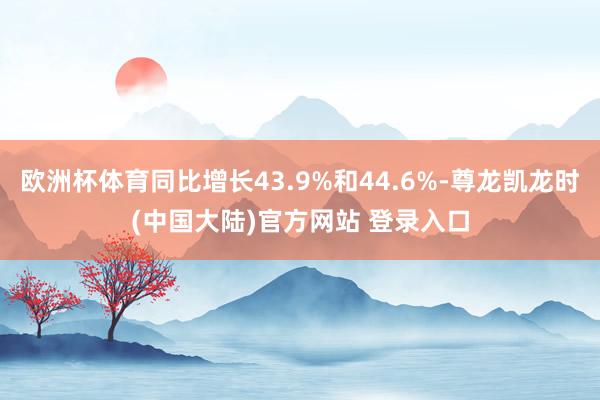 欧洲杯体育同比增长43.9%和44.6%-尊龙凯龙时(中国大陆)官方网站 登录入口