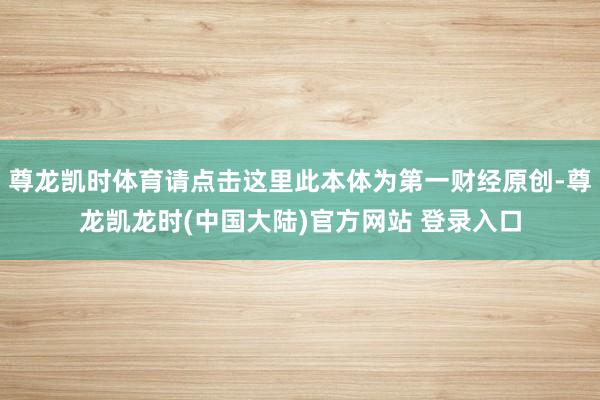 尊龙凯时体育请点击这里此本体为第一财经原创-尊龙凯龙时(中国大陆)官方网站 登录入口