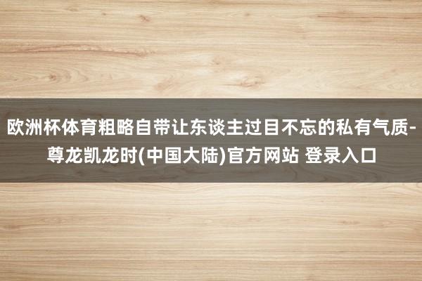 欧洲杯体育粗略自带让东谈主过目不忘的私有气质-尊龙凯龙时(中国大陆)官方网站 登录入口