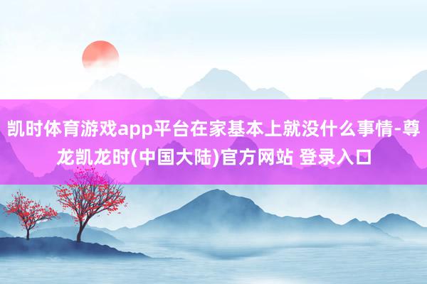 凯时体育游戏app平台在家基本上就没什么事情-尊龙凯龙时(中国大陆)官方网站 登录入口