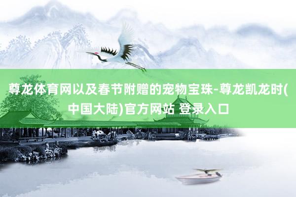 尊龙体育网以及春节附赠的宠物宝珠-尊龙凯龙时(中国大陆)官方网站 登录入口