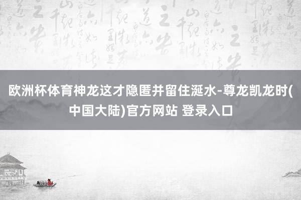 欧洲杯体育神龙这才隐匿并留住涎水-尊龙凯龙时(中国大陆)官方网站 登录入口