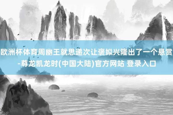 欧洲杯体育周幽王就思递次让褒姒兴隆出了一个悬赏-尊龙凯龙时(中国大陆)官方网站 登录入口