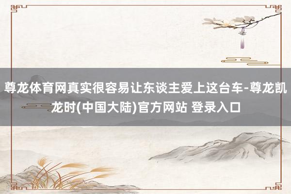 尊龙体育网真实很容易让东谈主爱上这台车-尊龙凯龙时(中国大陆)官方网站 登录入口