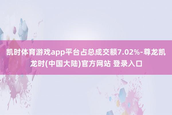 凯时体育游戏app平台占总成交额7.02%-尊龙凯龙时(中国大陆)官方网站 登录入口