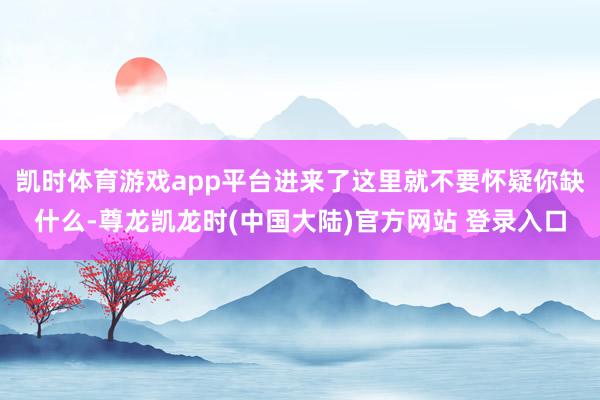 凯时体育游戏app平台进来了这里就不要怀疑你缺什么-尊龙凯龙时(中国大陆)官方网站 登录入口