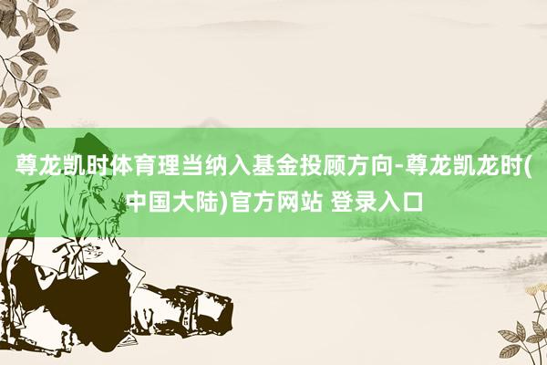 尊龙凯时体育理当纳入基金投顾方向-尊龙凯龙时(中国大陆)官方网站 登录入口