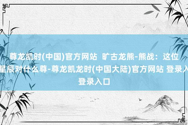 尊龙凯时(中国)官方网站  旷古龙熊-熊战：这位二星辰对什么尊-尊龙凯龙时(中国大陆)官方网站 登录入口