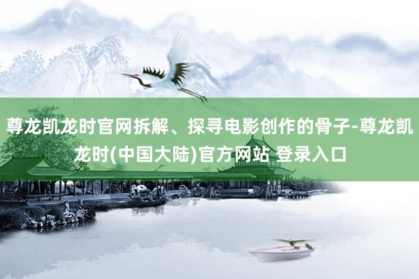 尊龙凯龙时官网拆解、探寻电影创作的骨子-尊龙凯龙时(中国大陆)官方网站 登录入口