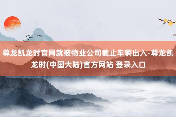 尊龙凯龙时官网就被物业公司截止车辆出入-尊龙凯龙时(中国大陆)官方网站 登录入口