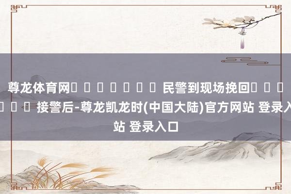 尊龙体育网							民警到现场挽回							接警后-尊龙凯龙时(中国大陆)官方网站 登录入口