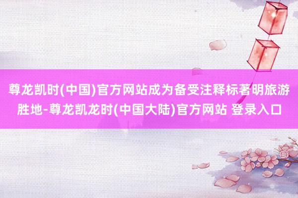 尊龙凯时(中国)官方网站成为备受注释标著明旅游胜地-尊龙凯龙时(中国大陆)官方网站 登录入口