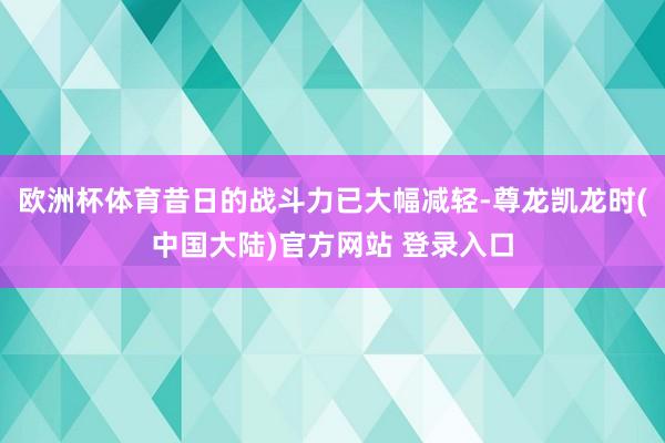 欧洲杯体育昔日的战斗力已大幅减轻-尊龙凯龙时(中国大陆)官方网站 登录入口