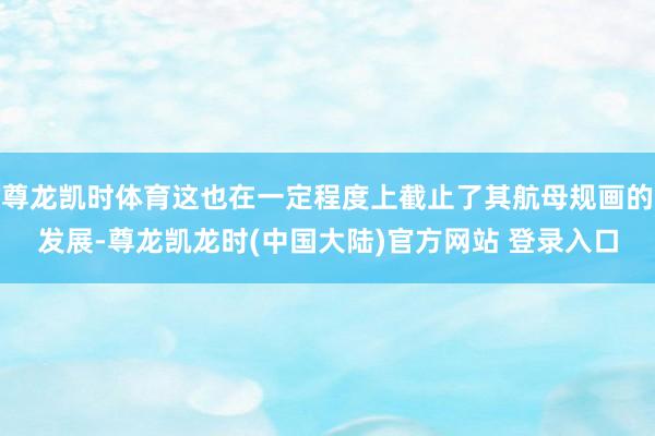 尊龙凯时体育这也在一定程度上截止了其航母规画的发展-尊龙凯龙时(中国大陆)官方网站 登录入口
