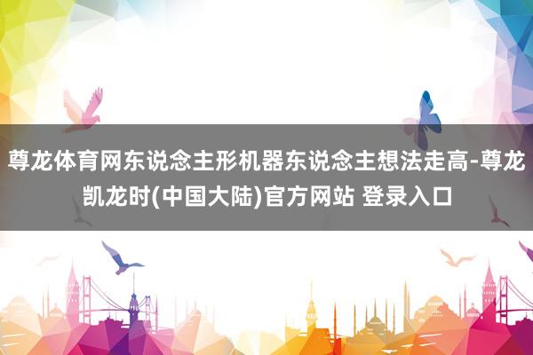 尊龙体育网东说念主形机器东说念主想法走高-尊龙凯龙时(中国大陆)官方网站 登录入口