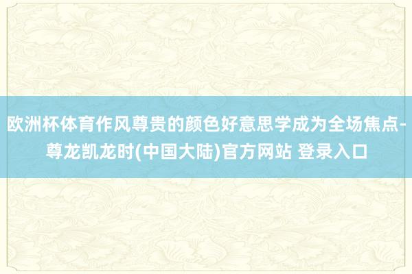 欧洲杯体育作风尊贵的颜色好意思学成为全场焦点-尊龙凯龙时(中国大陆)官方网站 登录入口