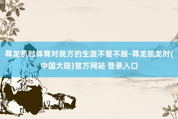 尊龙凯时体育对我方的生涯不管不顾-尊龙凯龙时(中国大陆)官方网站 登录入口
