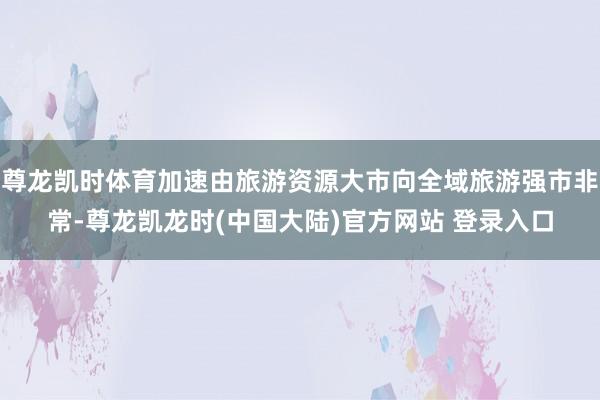 尊龙凯时体育加速由旅游资源大市向全域旅游强市非常-尊龙凯龙时(中国大陆)官方网站 登录入口