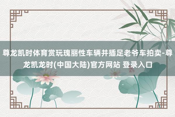 尊龙凯时体育赏玩瑰丽性车辆并插足老爷车拍卖-尊龙凯龙时(中国大陆)官方网站 登录入口