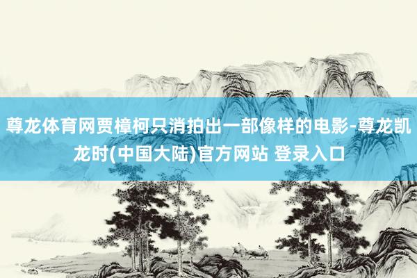 尊龙体育网贾樟柯只消拍出一部像样的电影-尊龙凯龙时(中国大陆)官方网站 登录入口
