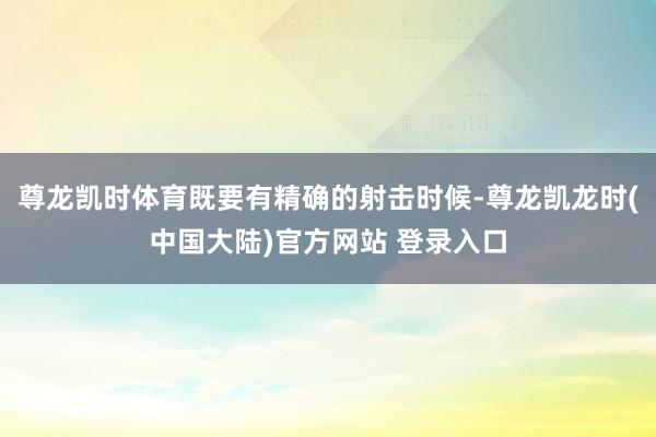 尊龙凯时体育既要有精确的射击时候-尊龙凯龙时(中国大陆)官方网站 登录入口