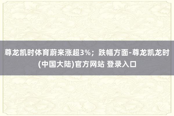 尊龙凯时体育蔚来涨超3%；跌幅方面-尊龙凯龙时(中国大陆)官方网站 登录入口