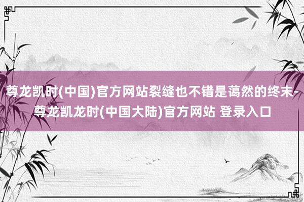 尊龙凯时(中国)官方网站裂缝也不错是蔼然的终末-尊龙凯龙时(中国大陆)官方网站 登录入口