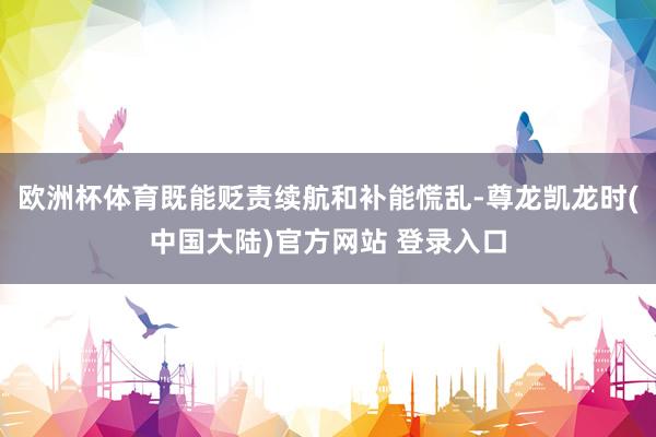 欧洲杯体育既能贬责续航和补能慌乱-尊龙凯龙时(中国大陆)官方网站 登录入口