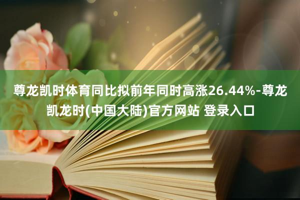 尊龙凯时体育同比拟前年同时高涨26.44%-尊龙凯龙时(中国大陆)官方网站 登录入口