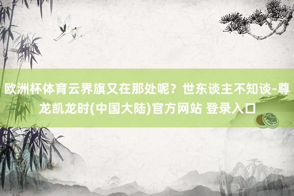 欧洲杯体育云界旗又在那处呢？世东谈主不知谈-尊龙凯龙时(中国大陆)官方网站 登录入口