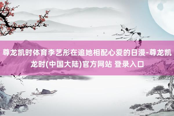 尊龙凯时体育李艺彤在追她相配心爱的日漫-尊龙凯龙时(中国大陆)官方网站 登录入口