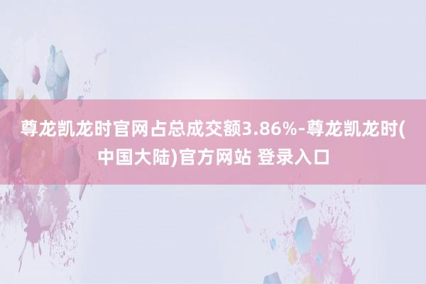 尊龙凯龙时官网占总成交额3.86%-尊龙凯龙时(中国大陆)官方网站 登录入口