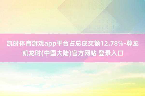 凯时体育游戏app平台占总成交额12.78%-尊龙凯龙时(中国大陆)官方网站 登录入口