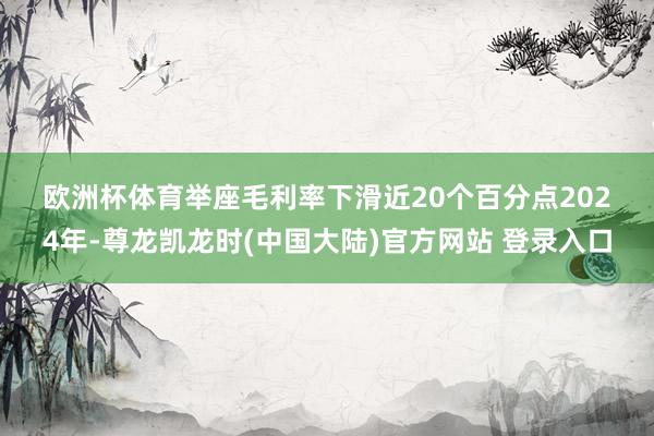 欧洲杯体育　　举座毛利率下滑近20个百分点　　2024年-尊龙凯龙时(中国大陆)官方网站 登录入口