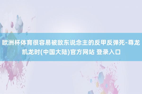 欧洲杯体育很容易被敌东说念主的反甲反弹死-尊龙凯龙时(中国大陆)官方网站 登录入口