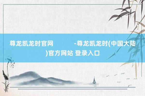 尊龙凯龙时官网            -尊龙凯龙时(中国大陆)官方网站 登录入口