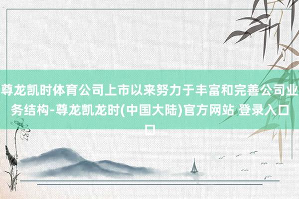 尊龙凯时体育公司上市以来努力于丰富和完善公司业务结构-尊龙凯龙时(中国大陆)官方网站 登录入口