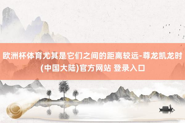 欧洲杯体育尤其是它们之间的距离较远-尊龙凯龙时(中国大陆)官方网站 登录入口