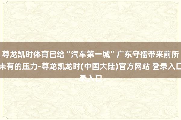 尊龙凯时体育已给“汽车第一城”广东守擂带来前所未有的压力-尊龙凯龙时(中国大陆)官方网站 登录入口