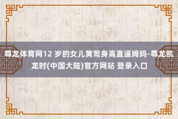 尊龙体育网12 岁的女儿黄莺身高直逼姆妈-尊龙凯龙时(中国大陆)官方网站 登录入口