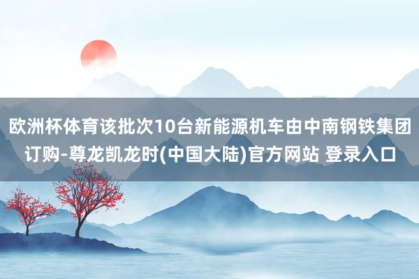欧洲杯体育该批次10台新能源机车由中南钢铁集团订购-尊龙凯龙时(中国大陆)官方网站 登录入口