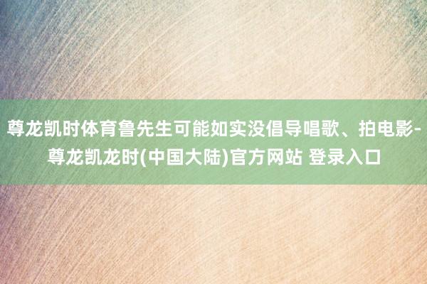 尊龙凯时体育鲁先生可能如实没倡导唱歌、拍电影-尊龙凯龙时(中国大陆)官方网站 登录入口