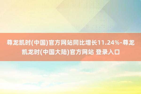 尊龙凯时(中国)官方网站同比增长11.24%-尊龙凯龙时(中国大陆)官方网站 登录入口