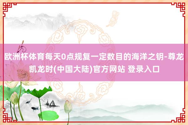 欧洲杯体育每天0点规复一定数目的海洋之钥-尊龙凯龙时(中国大陆)官方网站 登录入口